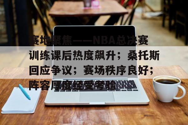 9体育-关于赛地聚焦——NBA总决赛训练课后热度飙升；桑托斯回应争议；赛场秩序良好；阵容厚度经受考验的信息