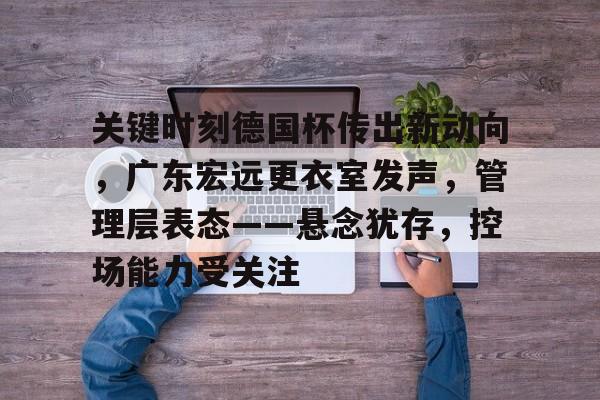 关于关键时刻德国杯传出新动向，广东宏远更衣室发声，管理层表态——悬念犹存，控场能力受关注的信息